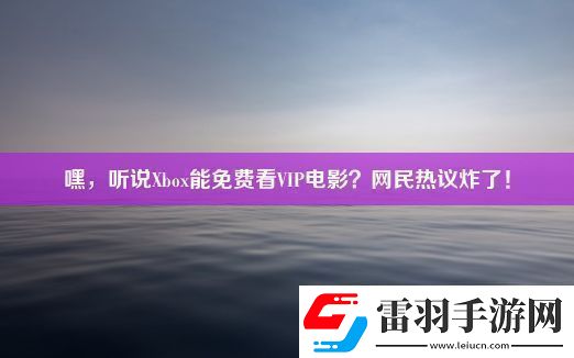 嘿聽說Xbox能免費看VIP電影民熱議炸了！